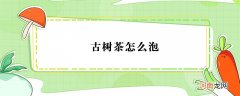 古树茶怎么泡？怎么泡古树茶比较好