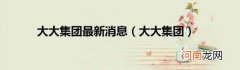 大大集团 大大集团最新消息