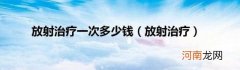 放射治疗 放射治疗一次多少钱