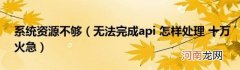 无法完成api怎样处理十万火急 系统资源不够