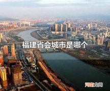 福建省会城市是哪个 福建省会城市是福州
