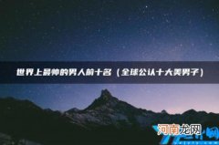 世界上最帅的男人前十名 世界最帅的男人前十名