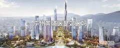 广州黄埔区是郊区吗