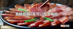 香肠晾晒2天可以放冰箱吗