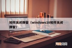 windows10如何关闭弹窗 如何关闭弹窗