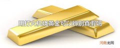 用打火机烧黄金可以辨别真假吗