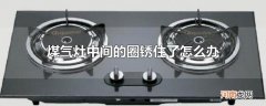 煤气灶中间的圈锈住了怎么办
