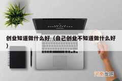 自己创业不知道做什么好 创业知道做什么好