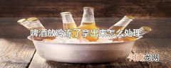 啤酒放冷冻了拿出来怎么处理