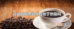 运动前喝黑咖啡有助于燃脂吗